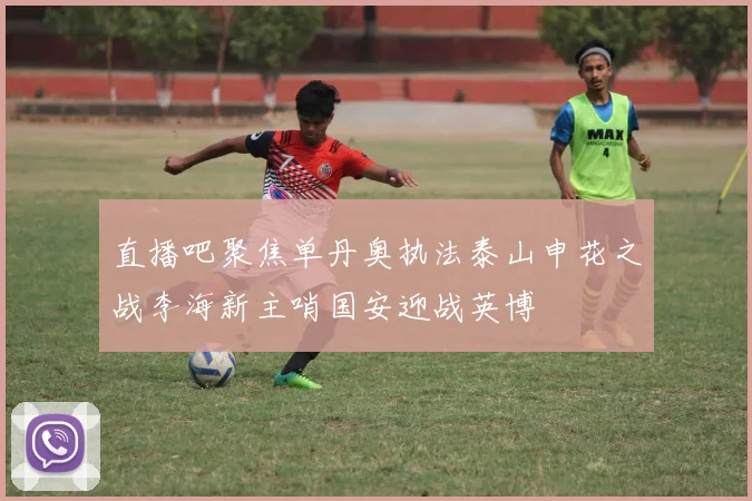 直播吧聚焦单丹奥执法泰山申花之战李海新主哨国安迎战英博