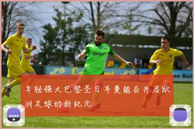 年轻强大巴黎圣日耳曼能否开启欧洲足球的新纪元