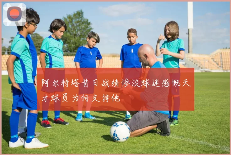 阿尔特塔昔日战绩惨淡球迷感慨天才球员为何支持他