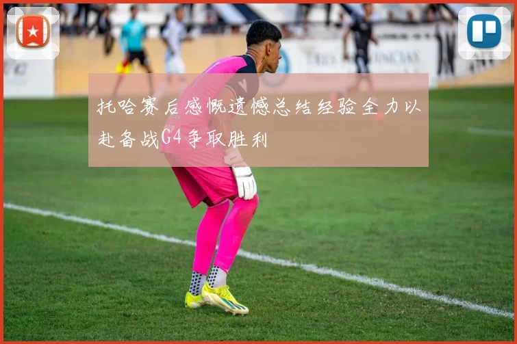 托哈赛后感慨遗憾总结经验全力以赴备战G4争取胜利
