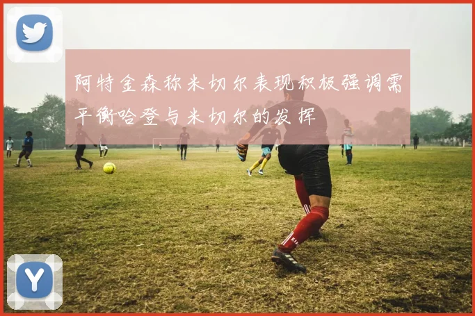 阿特金森称米切尔表现积极强调需平衡哈登与米切尔的发挥