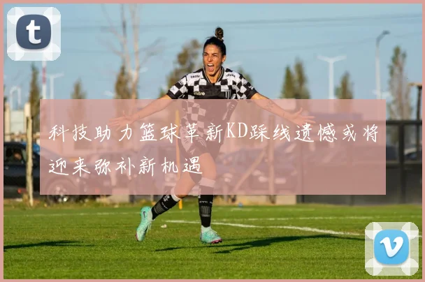 科技助力篮球革新KD踩线遗憾或将迎来弥补新机遇