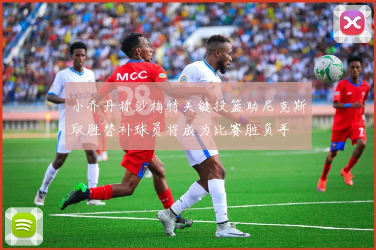 小乔丹称沙梅特关键投篮助尼克斯取胜替补球员将成为比赛胜负手