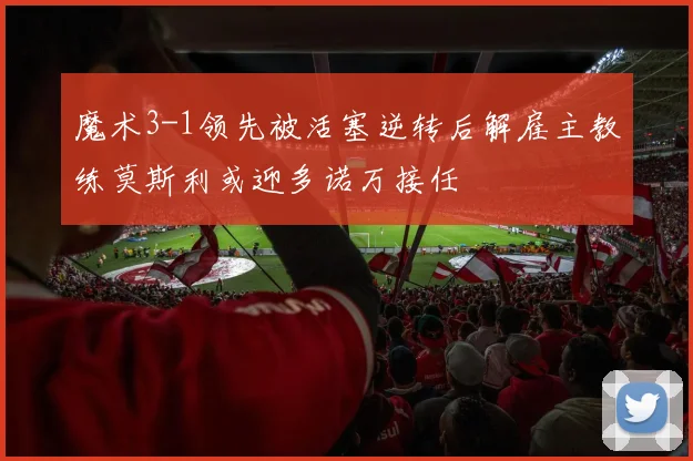 魔术3-1领先被活塞逆转后解雇主教练莫斯利或迎多诺万接任
