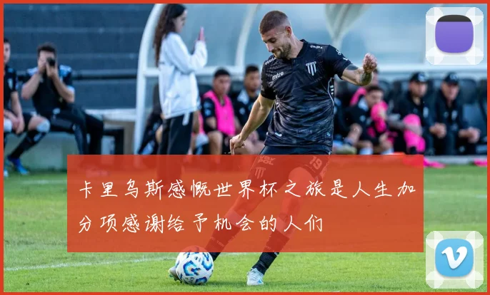 卡里乌斯感慨世界杯之旅是人生加分项感谢给予机会的人们