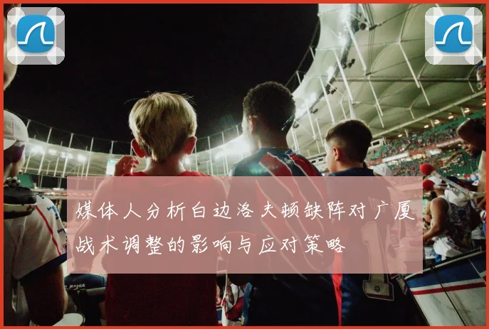 媒体人分析白边洛夫顿缺阵对广厦战术调整的影响与应对策略