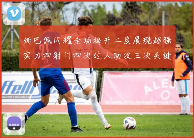 姆巴佩闪耀全场梅开二度展现超强实力四射门四次过人助攻三次关键传球