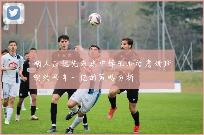 湖人应优先考虑中锋而非给詹姆斯续约两年一亿的策略分析