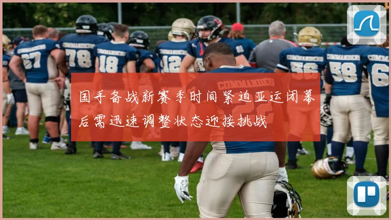 国手备战新赛季时间紧迫亚运闭幕后需迅速调整状态迎接挑战