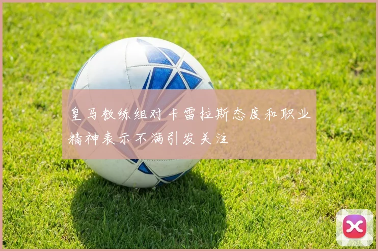 皇马教练组对卡雷拉斯态度和职业精神表示不满引发关注