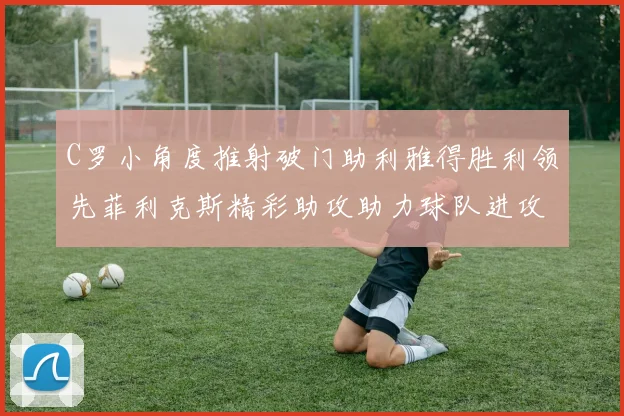 C罗小角度推射破门助利雅得胜利领先菲利克斯精彩助攻助力球队进攻
