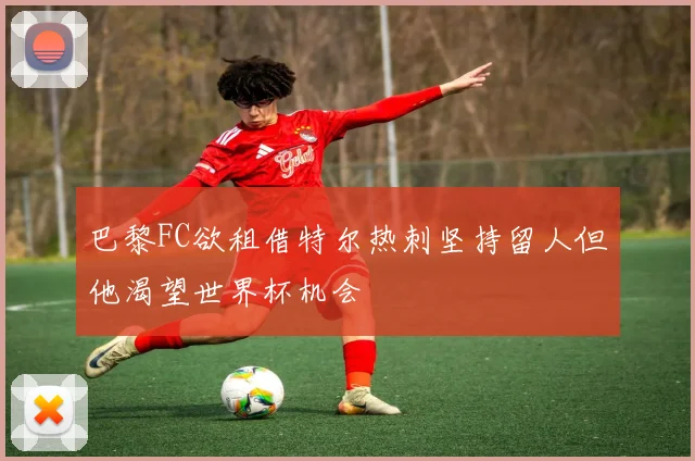 巴黎FC欲租借特尔热刺坚持留人但他渴望世界杯机会