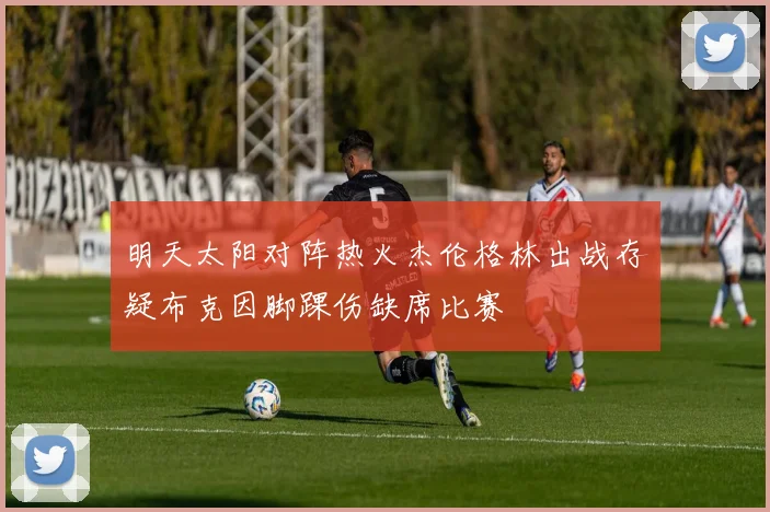 明天太阳对阵热火杰伦格林出战存疑布克因脚踝伤缺席比赛