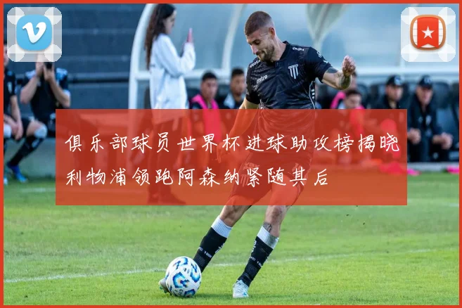 俱乐部球员世界杯进球助攻榜揭晓利物浦领跑阿森纳紧随其后