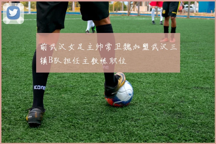 前武汉女足主帅常卫魏加盟武汉三镇B队担任主教练职位