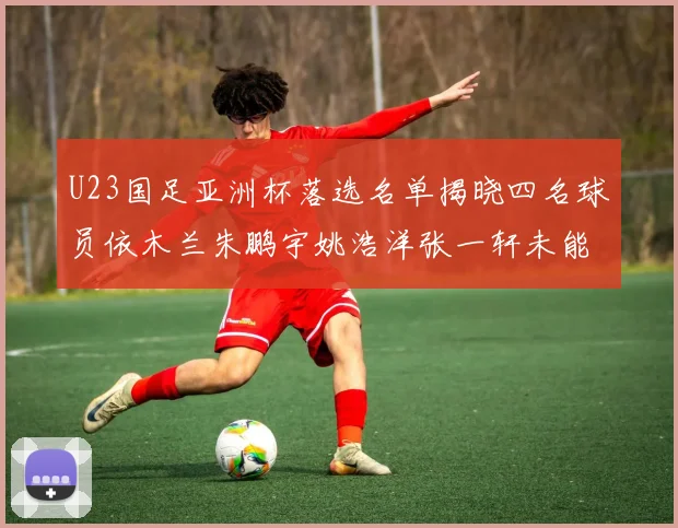 U23国足亚洲杯落选名单揭晓四名球员依木兰朱鹏宇姚浩洋张一轩未能入选