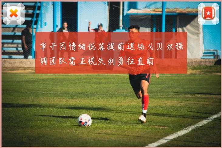 华子因情绪低落提前退场戈贝尔强调团队需正视失利勇往直前