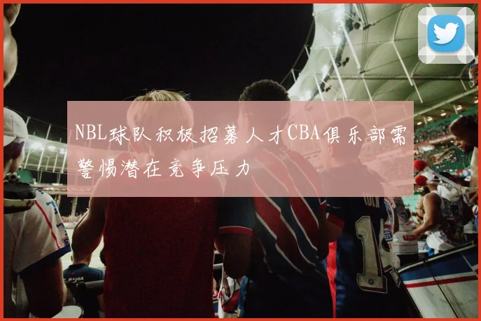NBL球队积极招募人才CBA俱乐部需警惕潜在竞争压力