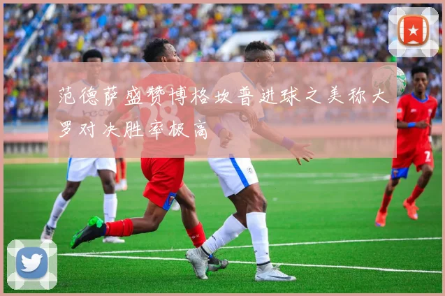范德萨盛赞博格坎普进球之美称大罗对决胜率极高