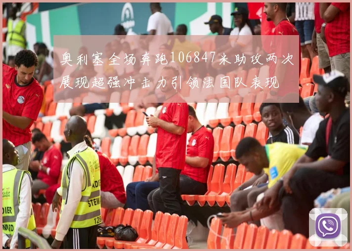 奥利塞全场奔跑106847米助攻两次展现超强冲击力引领法国队表现