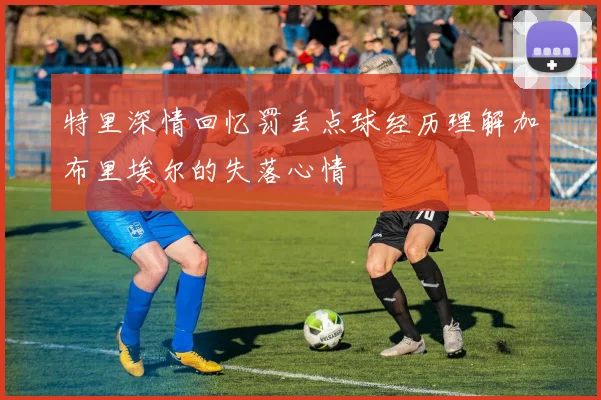 特里深情回忆罚丢点球经历理解加布里埃尔的失落心情