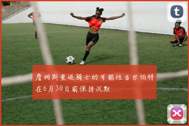 詹姆斯重返骑士的可能性吉尔伯特在6月30日前保持沉默